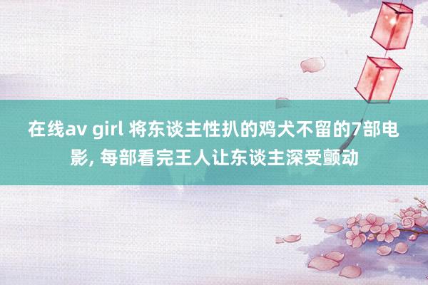 在线av girl 将东谈主性扒的鸡犬不留的7部电影, 每部看完王人让东谈主深受颤动