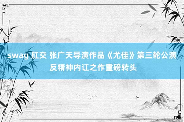 swag 肛交 张广天导演作品《尤佳》第三轮公演 反精神内讧之作重磅转头