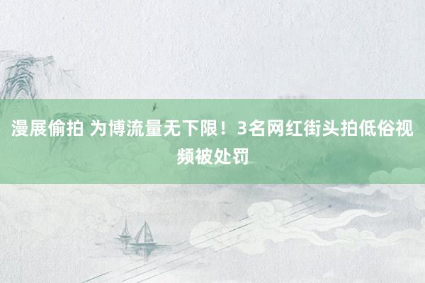 漫展偷拍 为博流量无下限！3名网红街头拍低俗视频被处罚